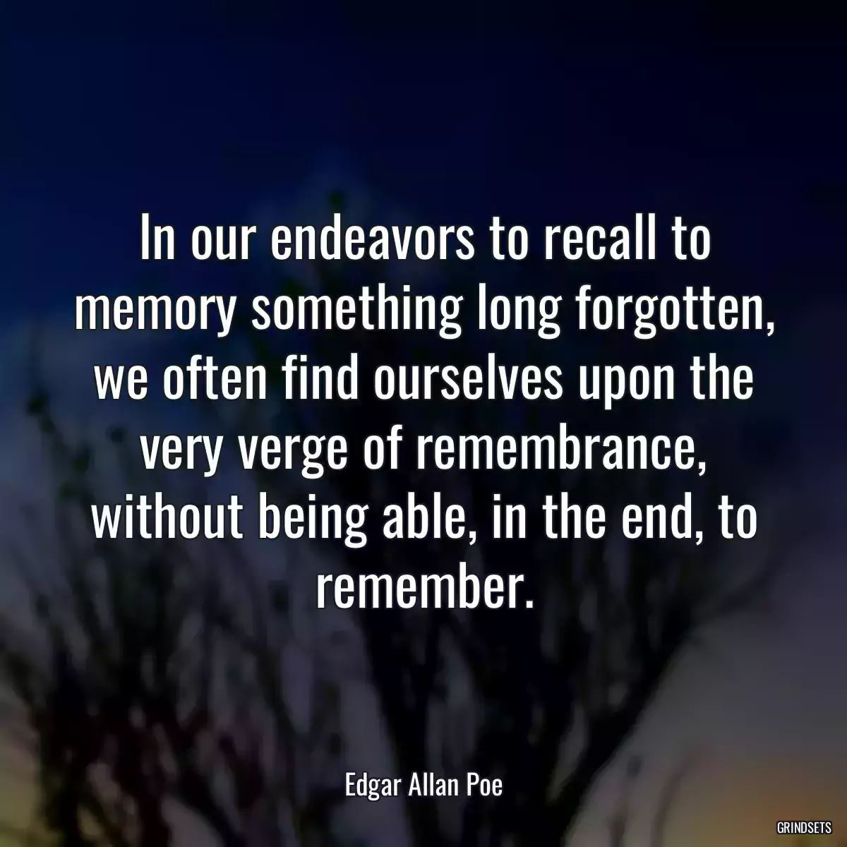 In our endeavors to recall to memory something long forgotten, we often find ourselves upon the very verge of remembrance, without being able, in the end, to remember.