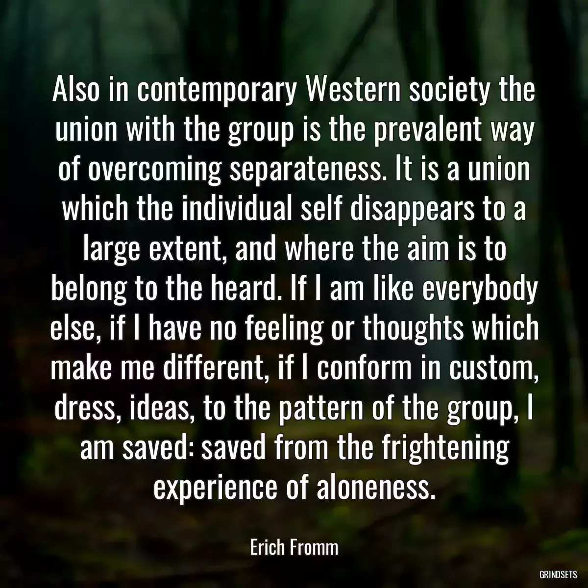 Also in contemporary Western society the union with the group is the prevalent way of overcoming separateness. It is a union which the individual self disappears to a large extent, and where the aim is to belong to the heard. If I am like everybody else, if I have no feeling or thoughts which make me different, if I conform in custom, dress, ideas, to the pattern of the group, I am saved: saved from the frightening experience of aloneness.