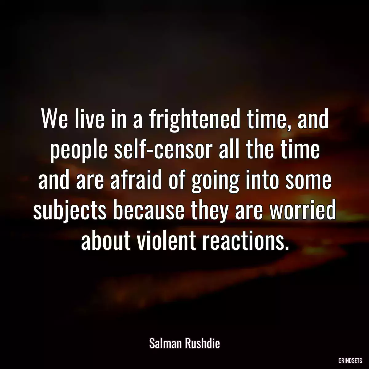 We live in a frightened time, and people self-censor all the time and are afraid of going into some subjects because they are worried about violent reactions.