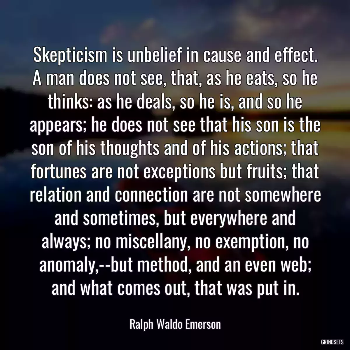 Skepticism is unbelief in cause and effect. A man does not see, that, as he eats, so he thinks: as he deals, so he is, and so he appears; he does not see that his son is the son of his thoughts and of his actions; that fortunes are not exceptions but fruits; that relation and connection are not somewhere and sometimes, but everywhere and always; no miscellany, no exemption, no anomaly,--but method, and an even web; and what comes out, that was put in.