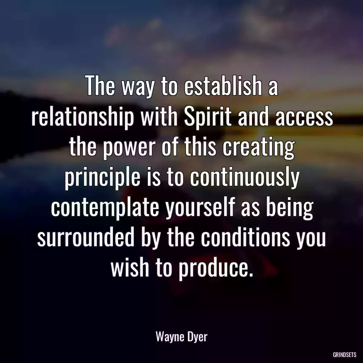 The way to establish a relationship with Spirit and access the power of this creating principle is to continuously contemplate yourself as being surrounded by the conditions you wish to produce.