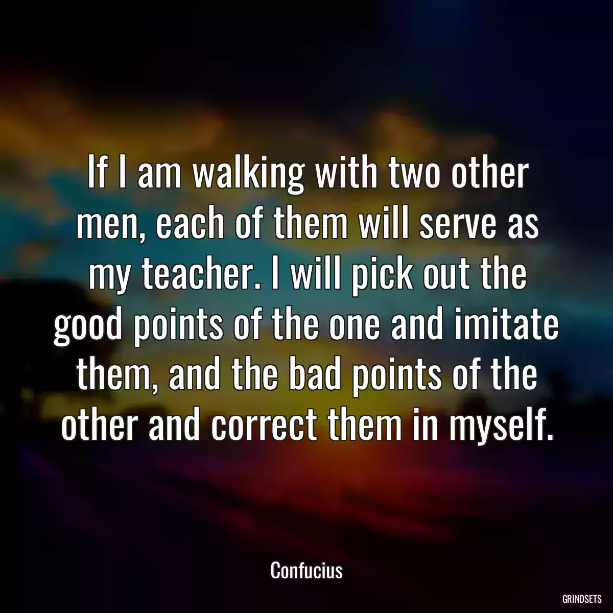 If I am walking with two other men, each of them will serve as my teacher. I will pick out the good points of the one and imitate them, and the bad points of the other and correct them in myself.