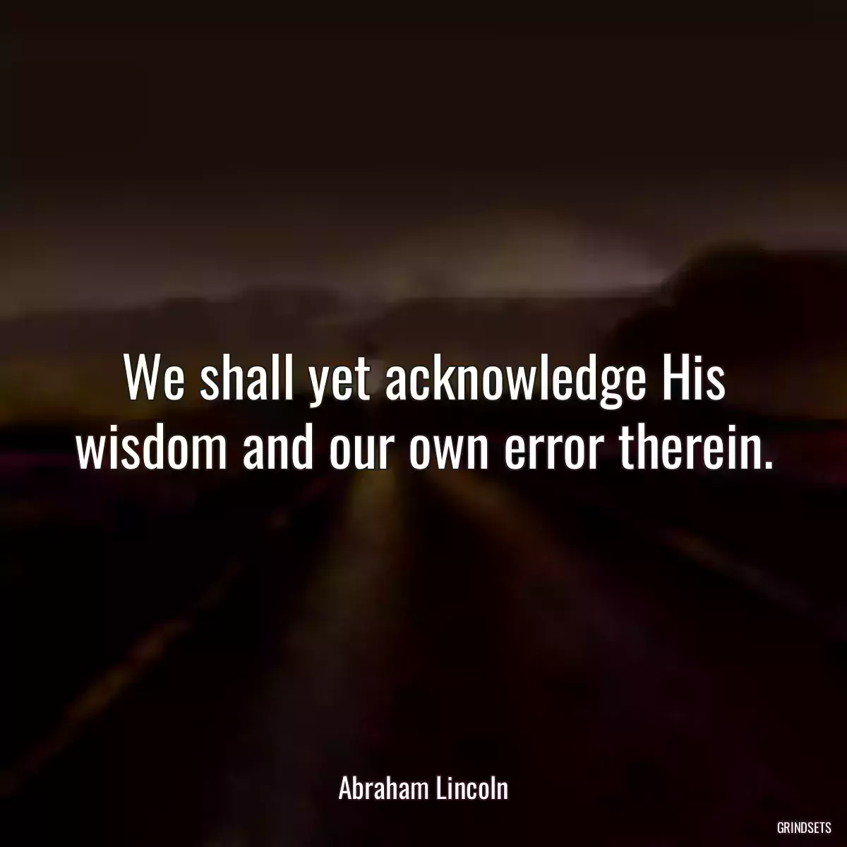 We shall yet acknowledge His wisdom and our own error therein.