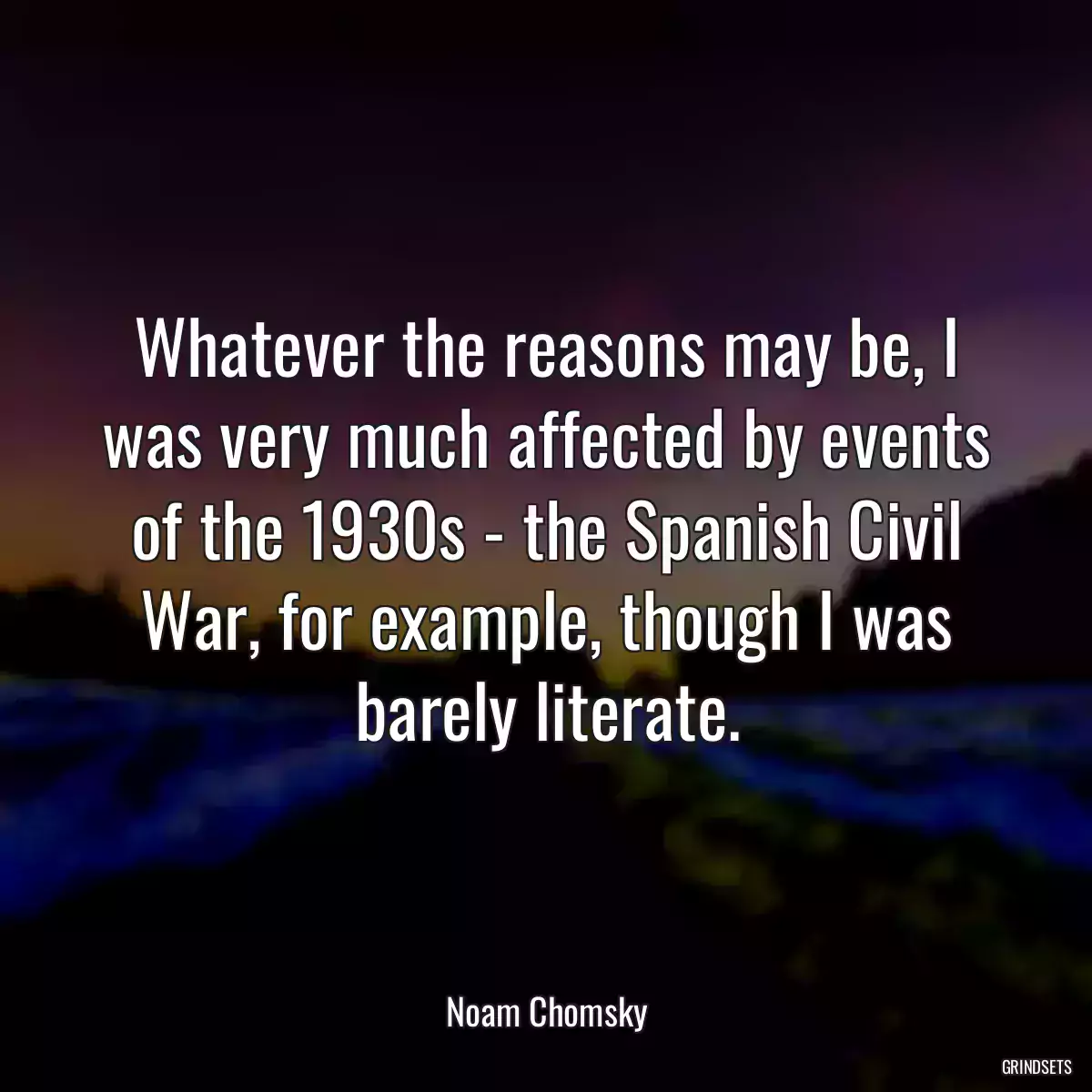 Whatever the reasons may be, I was very much affected by events of the 1930s - the Spanish Civil War, for example, though I was barely literate.