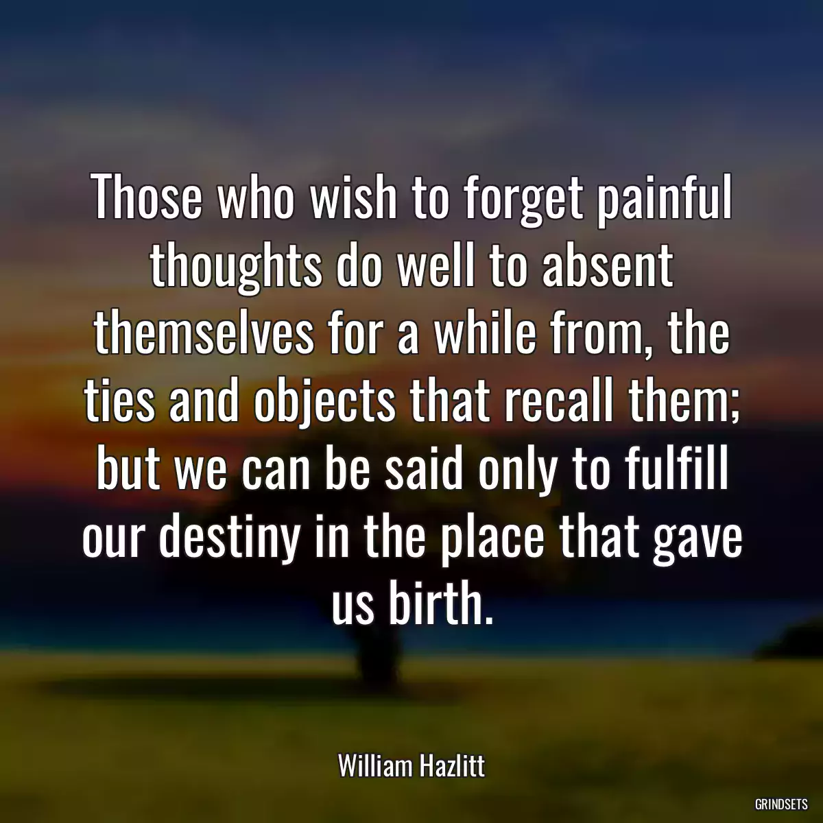 Those who wish to forget painful thoughts do well to absent themselves for a while from, the ties and objects that recall them; but we can be said only to fulfill our destiny in the place that gave us birth.