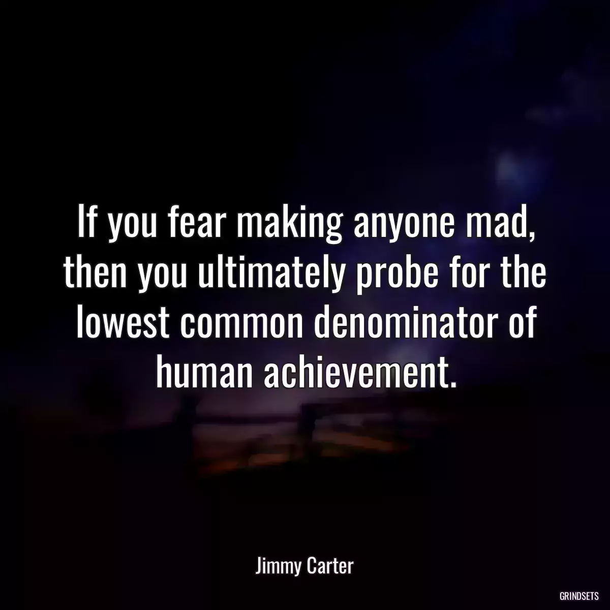 If you fear making anyone mad, then you ultimately probe for the lowest common denominator of human achievement.