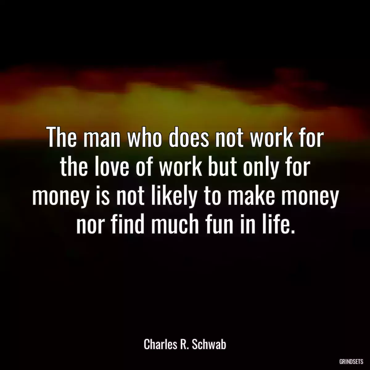 The man who does not work for the love of work but only for money is not likely to make money nor find much fun in life.