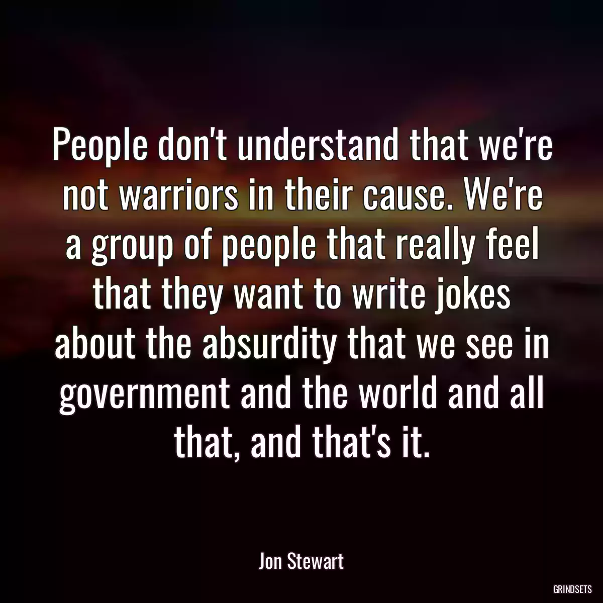 People don\'t understand that we\'re not warriors in their cause. We\'re a group of people that really feel that they want to write jokes about the absurdity that we see in government and the world and all that, and that\'s it.