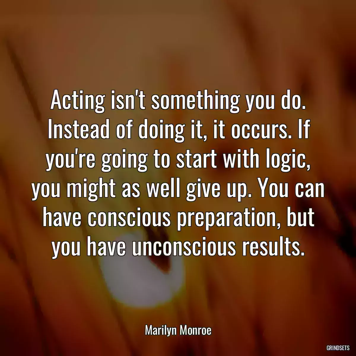 Acting isn\'t something you do. Instead of doing it, it occurs. If you\'re going to start with logic, you might as well give up. You can have conscious preparation, but you have unconscious results.