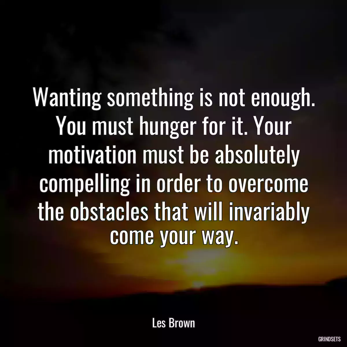 Wanting something is not enough. You must hunger for it. Your motivation must be absolutely compelling in order to overcome the obstacles that will invariably come your way.