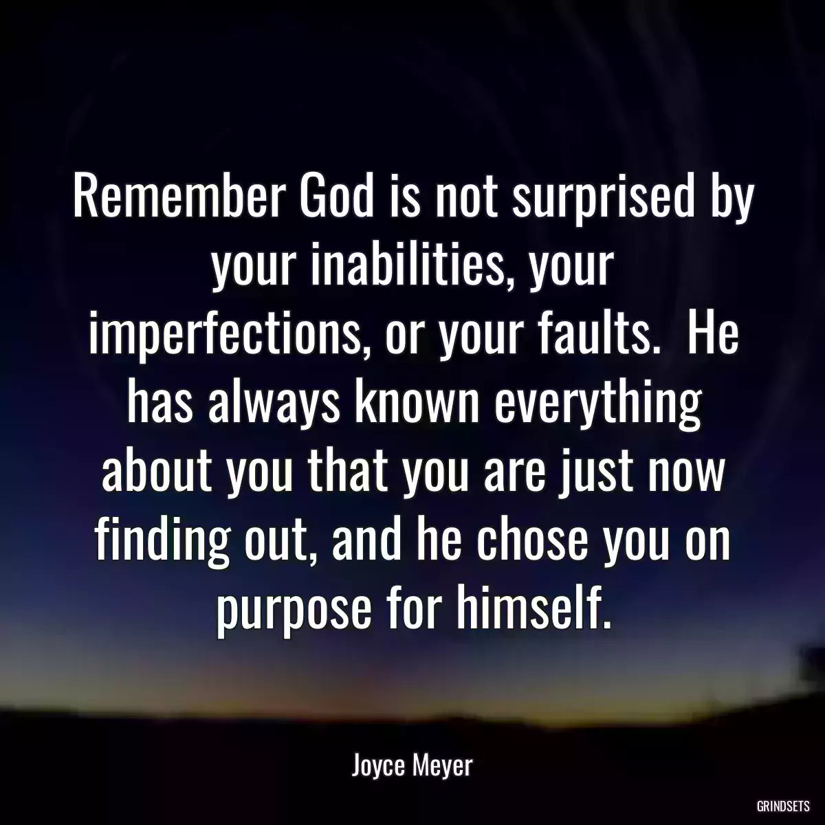 Remember God is not surprised by your inabilities, your imperfections, or your faults.  He has always known everything about you that you are just now finding out, and he chose you on purpose for himself.