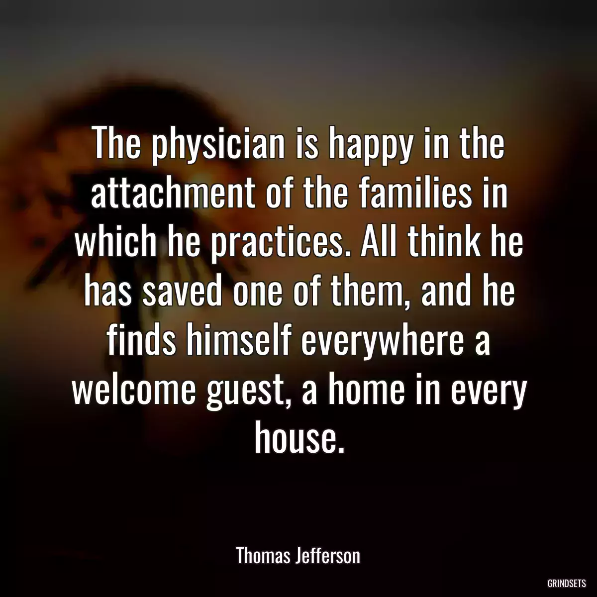 The physician is happy in the attachment of the families in which he practices. All think he has saved one of them, and he finds himself everywhere a welcome guest, a home in every house.