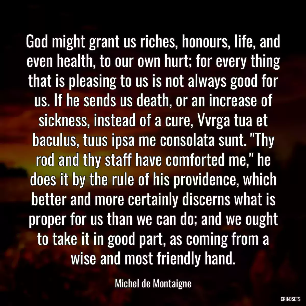 God might grant us riches, honours, life, and even health, to our own hurt; for every thing that is pleasing to us is not always good for us. If he sends us death, or an increase of sickness, instead of a cure, Vvrga tua et baculus, tuus ipsa me consolata sunt. \