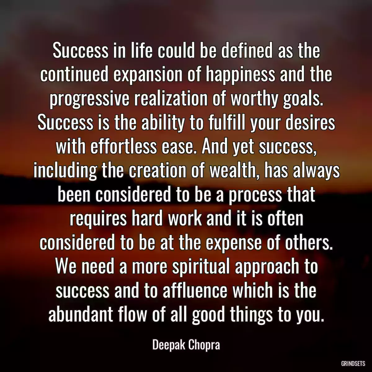 Success in life could be defined as the continued expansion of happiness and the progressive realization of worthy goals. Success is the ability to fulfill your desires with effortless ease. And yet success, including the creation of wealth, has always been considered to be a process that requires hard work and it is often considered to be at the expense of others. We need a more spiritual approach to success and to affluence which is the abundant flow of all good things to you.