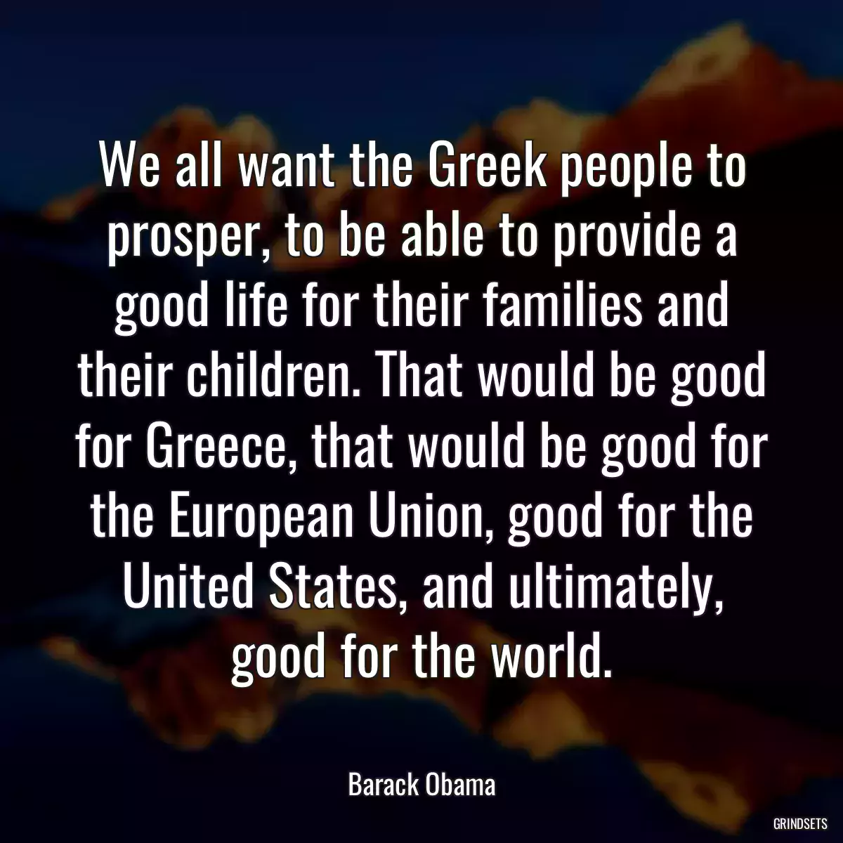 We all want the Greek people to prosper, to be able to provide a good life for their families and their children. That would be good for Greece, that would be good for the European Union, good for the United States, and ultimately, good for the world.