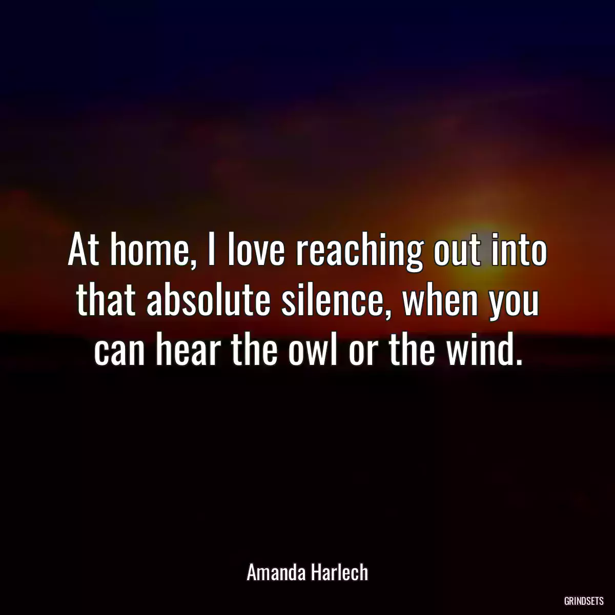 At home, I love reaching out into that absolute silence, when you can hear the owl or the wind.