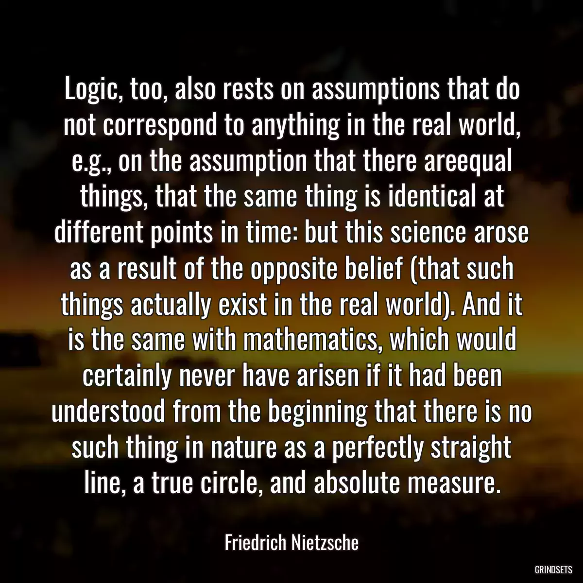 Logic, too, also rests on assumptions that do not correspond to anything in the real world, e.g., on the assumption that there areequal things, that the same thing is identical at different points in time: but this science arose as a result of the opposite belief (that such things actually exist in the real world). And it is the same with mathematics, which would certainly never have arisen if it had been understood from the beginning that there is no such thing in nature as a perfectly straight line, a true circle, and absolute measure.