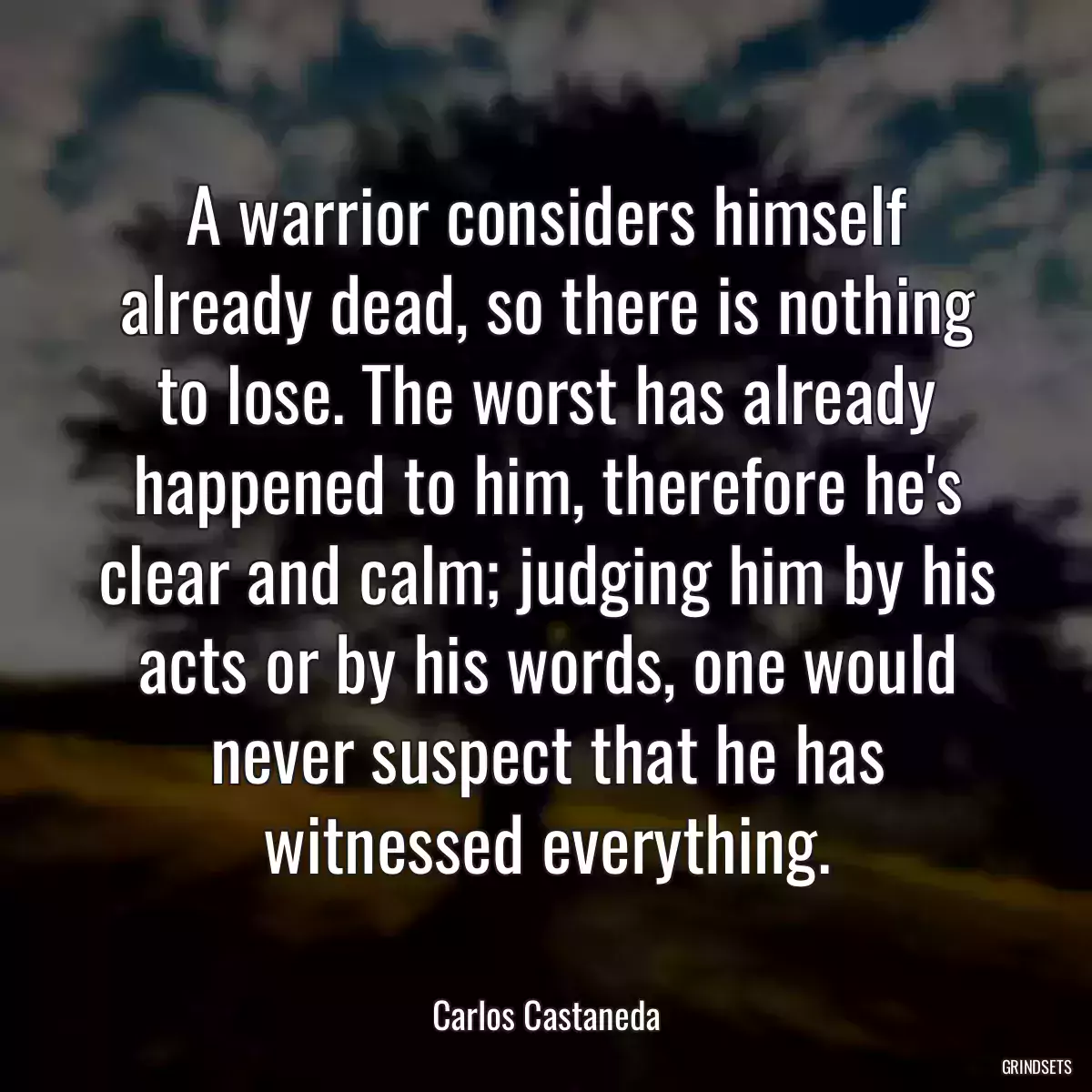 A warrior considers himself already dead, so there is nothing to lose. The worst has already happened to him, therefore he\'s clear and calm; judging him by his acts or by his words, one would never suspect that he has witnessed everything.