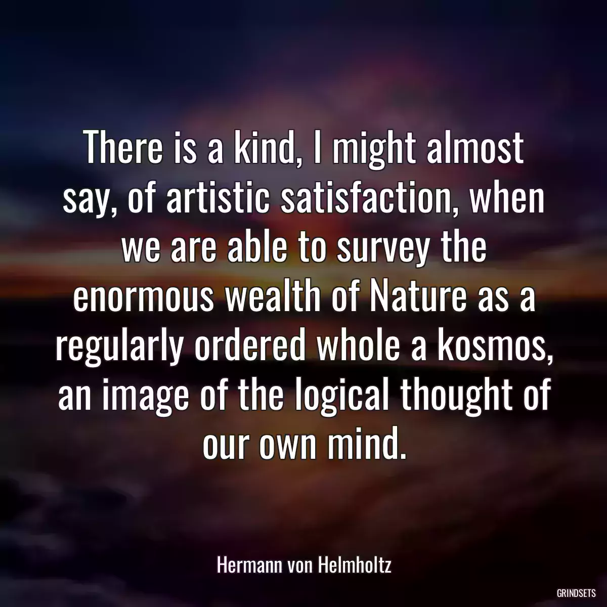 There is a kind, I might almost say, of artistic satisfaction, when we are able to survey the enormous wealth of Nature as a regularly ordered whole a kosmos, an image of the logical thought of our own mind.