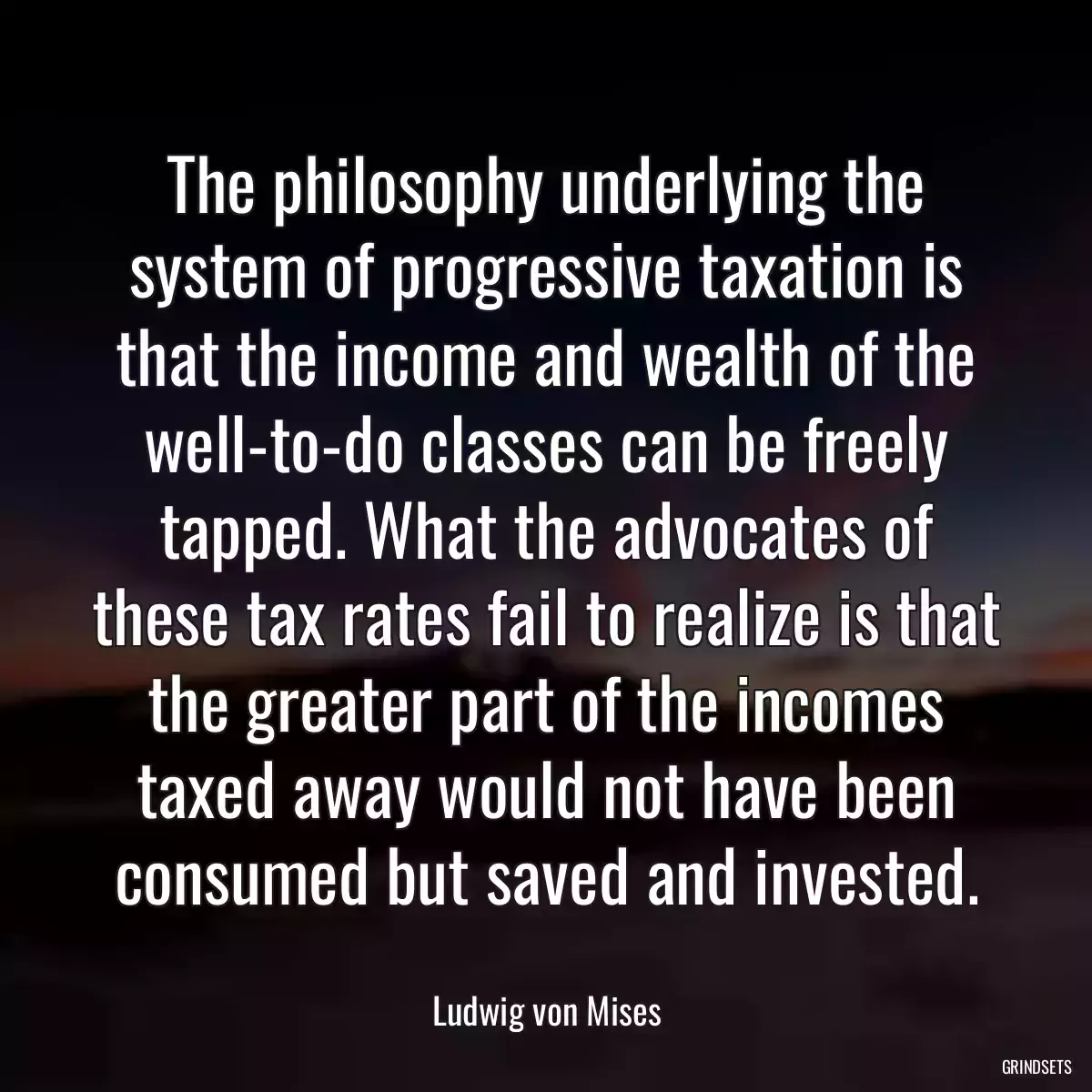 The philosophy underlying the system of progressive taxation is that the income and wealth of the well-to-do classes can be freely tapped. What the advocates of these tax rates fail to realize is that the greater part of the incomes taxed away would not have been consumed but saved and invested.