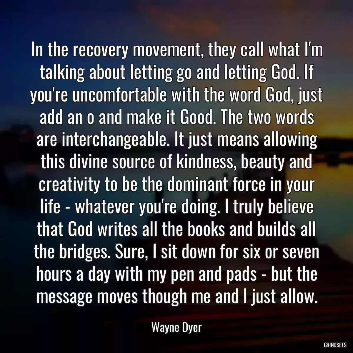 In the recovery movement, they call what I\'m talking about letting go and letting God. If you\'re uncomfortable with the word God, just add an o and make it Good. The two words are interchangeable. It just means allowing this divine source of kindness, beauty and creativity to be the dominant force in your life - whatever you\'re doing. I truly believe that God writes all the books and builds all the bridges. Sure, I sit down for six or seven hours a day with my pen and pads - but the message moves though me and I just allow.