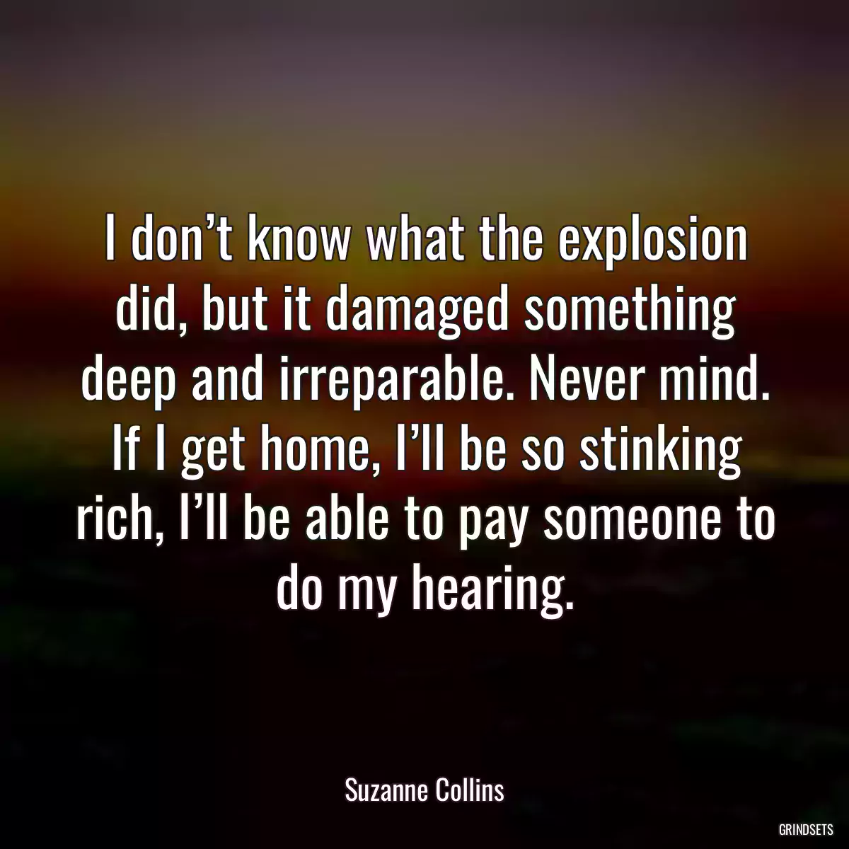 I don’t know what the explosion did, but it damaged something deep and irreparable. Never mind. If I get home, I’ll be so stinking rich, I’ll be able to pay someone to do my hearing.