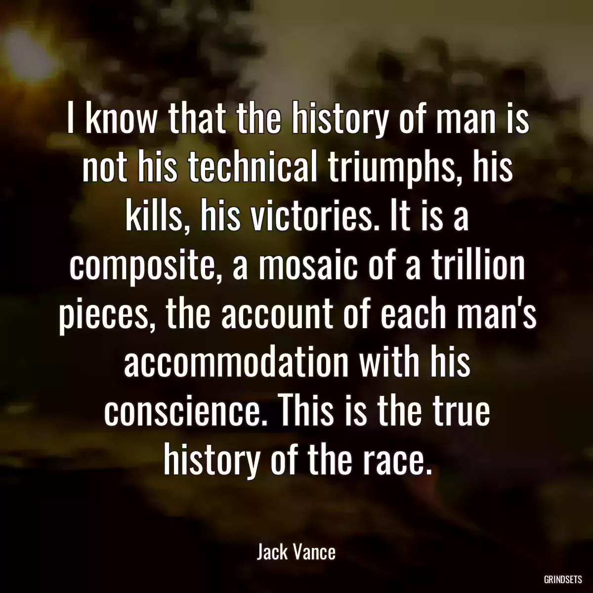 I know that the history of man is not his technical triumphs, his kills, his victories. It is a composite, a mosaic of a trillion pieces, the account of each man\'s accommodation with his conscience. This is the true history of the race.