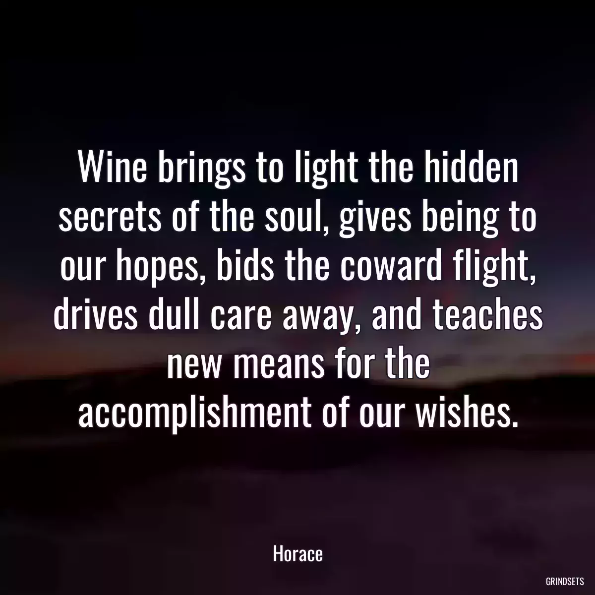 Wine brings to light the hidden secrets of the soul, gives being to our hopes, bids the coward flight, drives dull care away, and teaches new means for the accomplishment of our wishes.