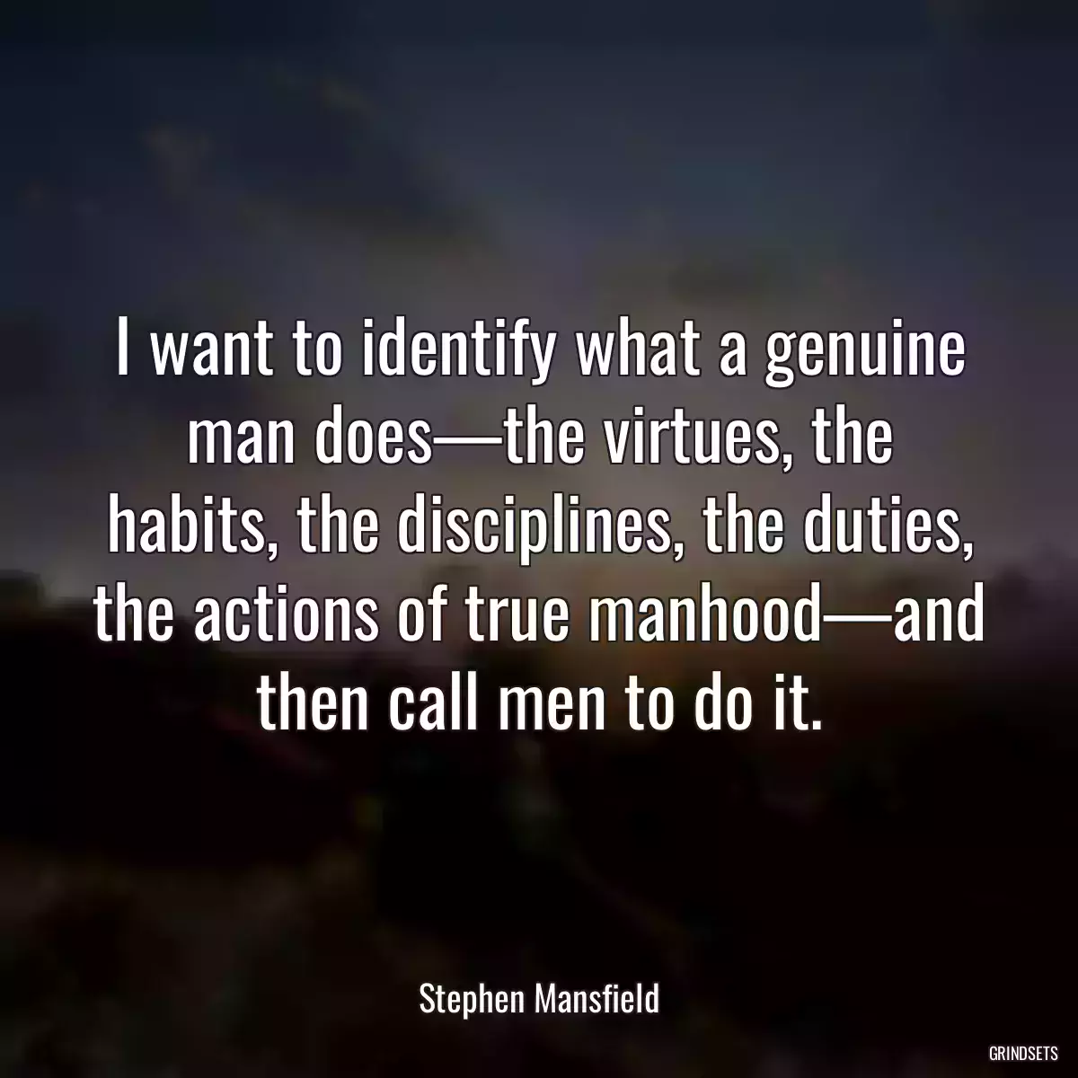 I want to identify what a genuine man does—the virtues, the habits, the disciplines, the duties, the actions of true manhood—and then call men to do it.