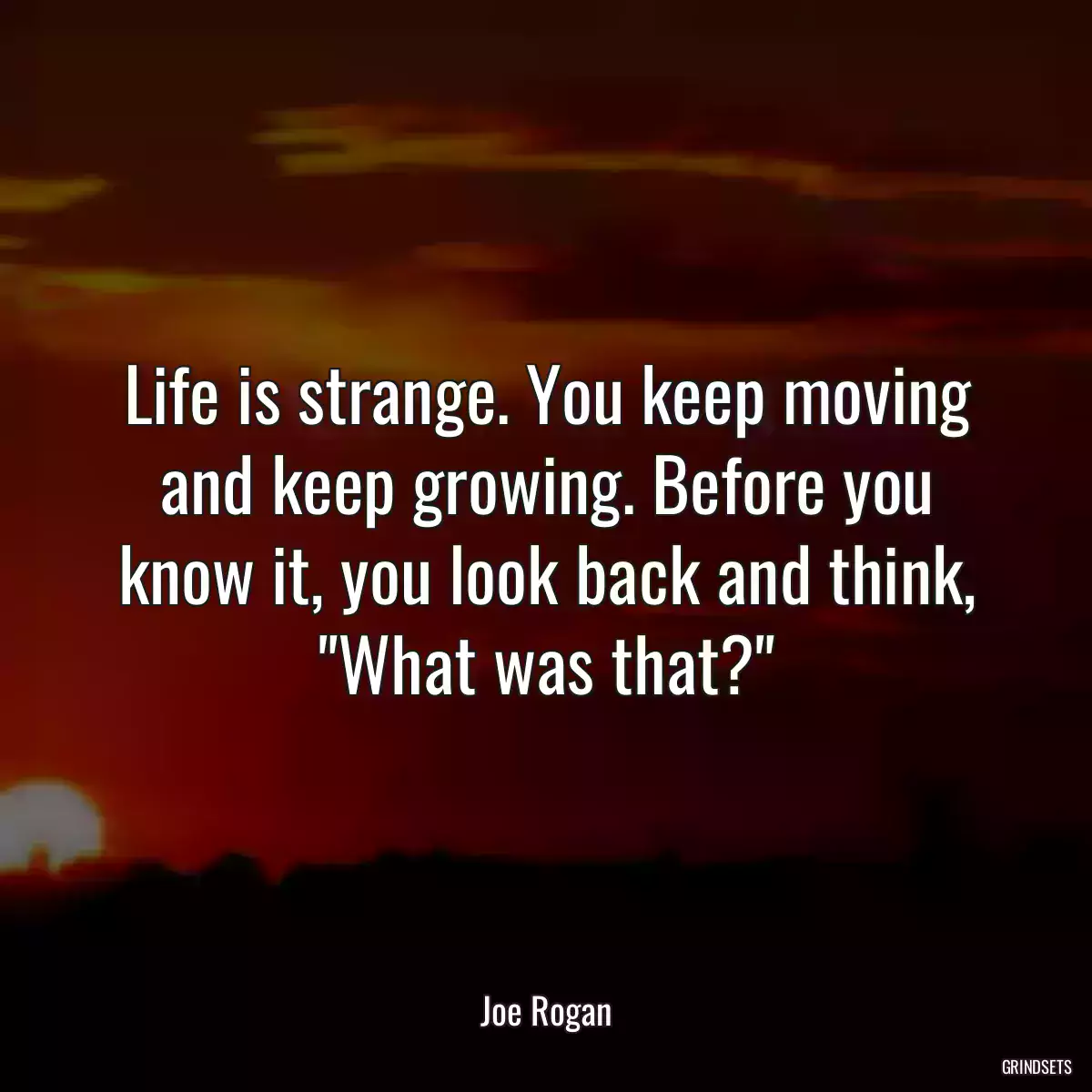 Life is strange. You keep moving and keep growing. Before you know it, you look back and think, \