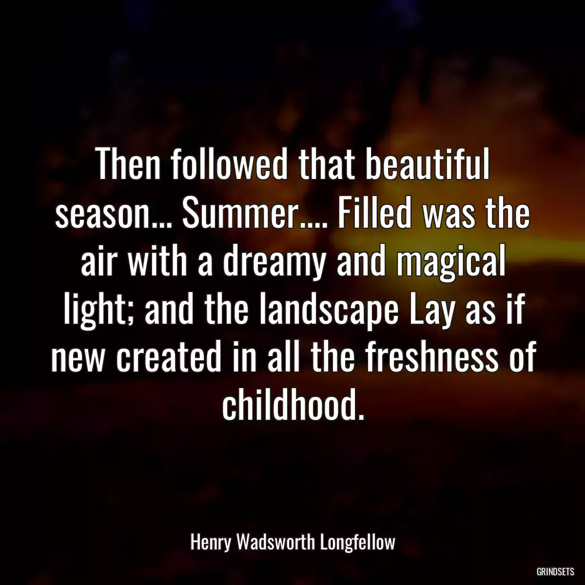 Then followed that beautiful season... Summer.... Filled was the air with a dreamy and magical light; and the landscape Lay as if new created in all the freshness of childhood.