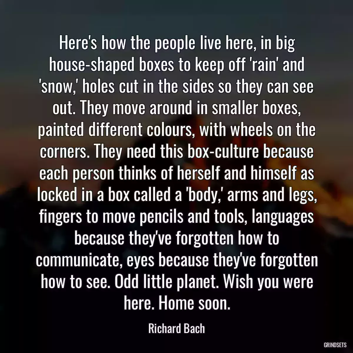 Here\'s how the people live here, in big house-shaped boxes to keep off \'rain\' and \'snow,\' holes cut in the sides so they can see out. They move around in smaller boxes, painted different colours, with wheels on the corners. They need this box-culture because each person thinks of herself and himself as locked in a box called a \'body,\' arms and legs, fingers to move pencils and tools, languages because they\'ve forgotten how to communicate, eyes because they\'ve forgotten how to see. Odd little planet. Wish you were here. Home soon.