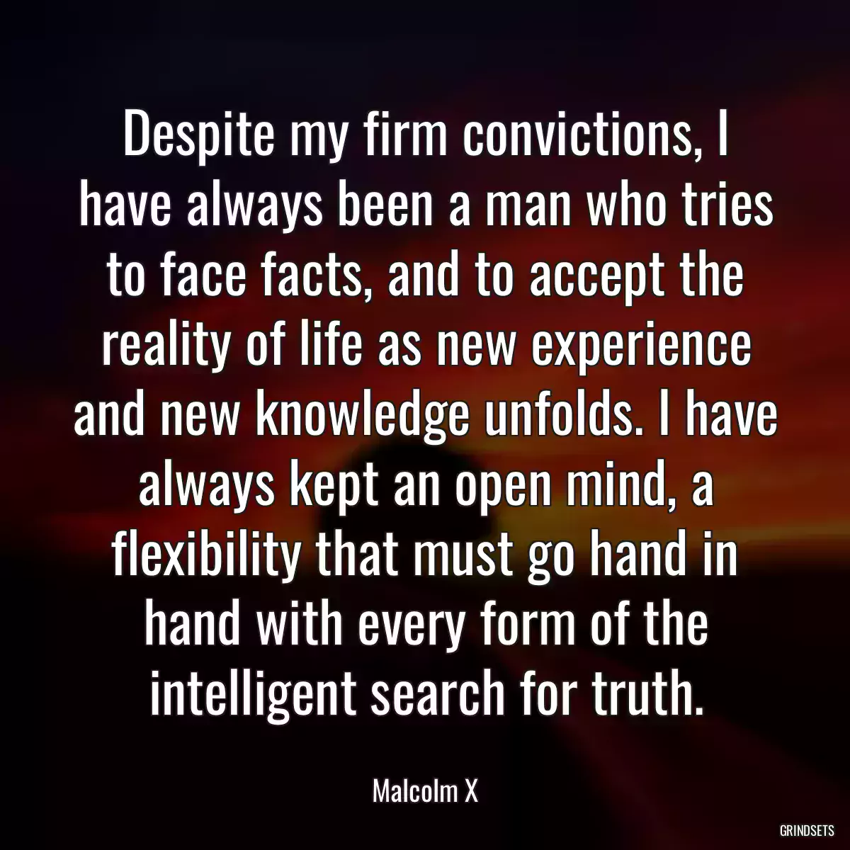 Despite my firm convictions, I have always been a man who tries to face facts, and to accept the reality of life as new experience and new knowledge unfolds. I have always kept an open mind, a flexibility that must go hand in hand with every form of the intelligent search for truth.