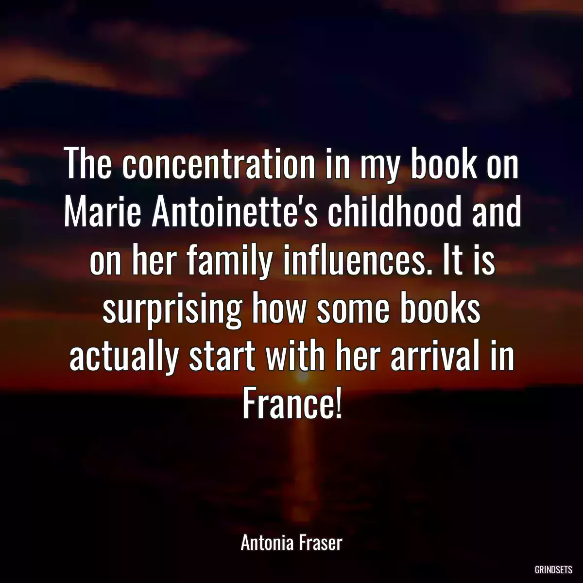 The concentration in my book on Marie Antoinette\'s childhood and on her family influences. It is surprising how some books actually start with her arrival in France!