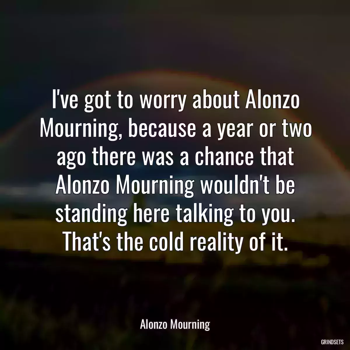 I\'ve got to worry about Alonzo Mourning, because a year or two ago there was a chance that Alonzo Mourning wouldn\'t be standing here talking to you. That\'s the cold reality of it.