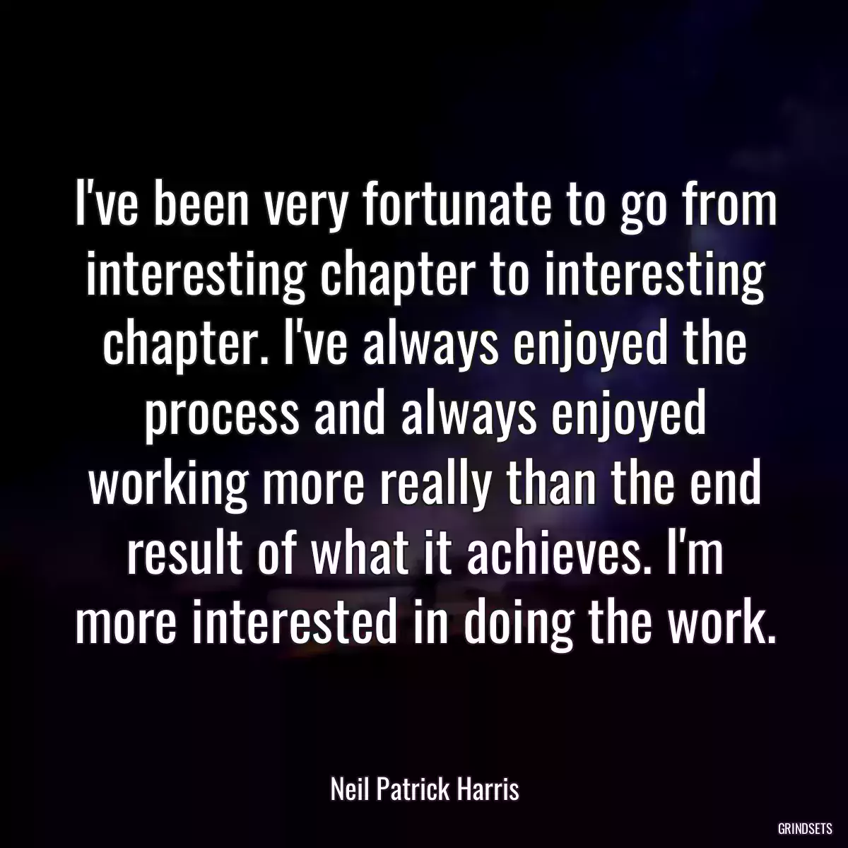 I\'ve been very fortunate to go from interesting chapter to interesting chapter. I\'ve always enjoyed the process and always enjoyed working more really than the end result of what it achieves. I\'m more interested in doing the work.