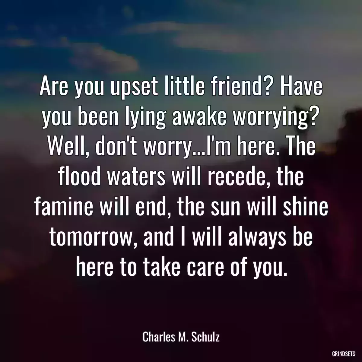 Are you upset little friend? Have you been lying awake worrying? Well, don\'t worry...I\'m here. The flood waters will recede, the famine will end, the sun will shine tomorrow, and I will always be here to take care of you.