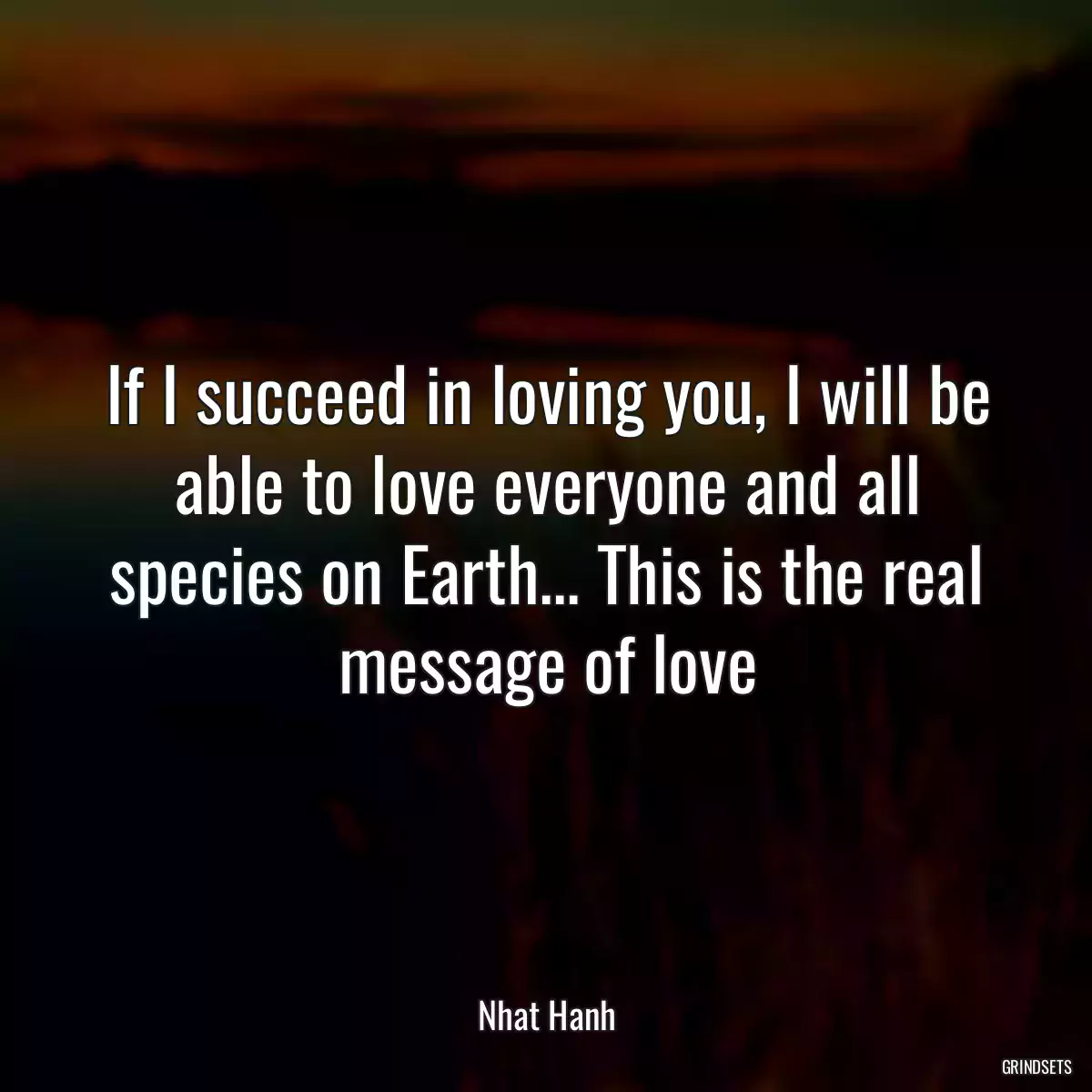 If I succeed in loving you, I will be able to love everyone and all species on Earth... This is the real message of love