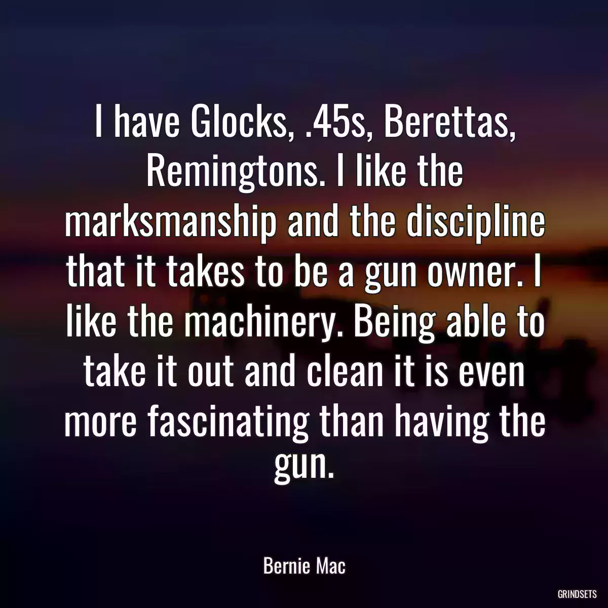 I have Glocks, .45s, Berettas, Remingtons. I like the marksmanship and the discipline that it takes to be a gun owner. I like the machinery. Being able to take it out and clean it is even more fascinating than having the gun.