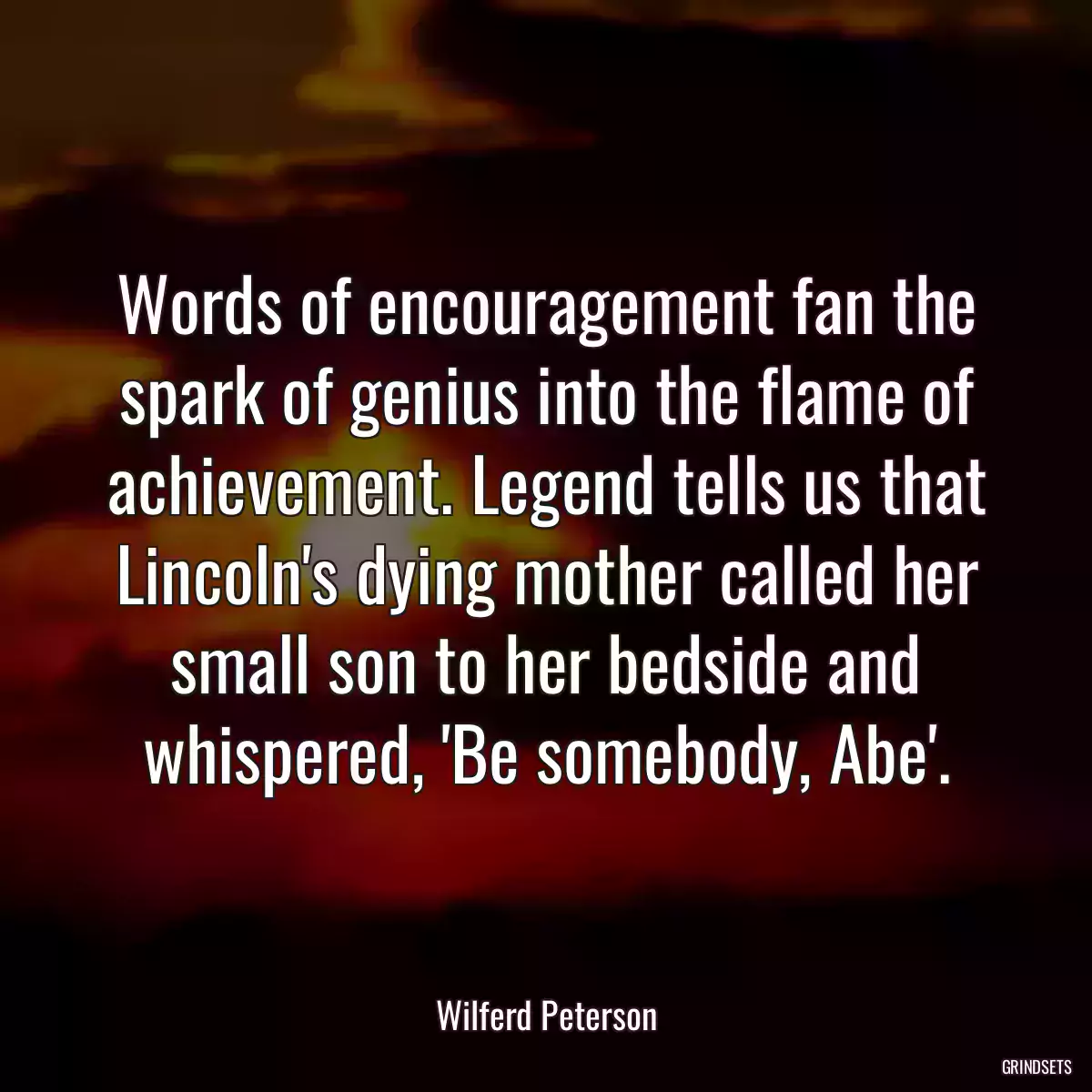 Words of encouragement fan the spark of genius into the flame of achievement. Legend tells us that Lincoln\'s dying mother called her small son to her bedside and whispered, \'Be somebody, Abe\'.