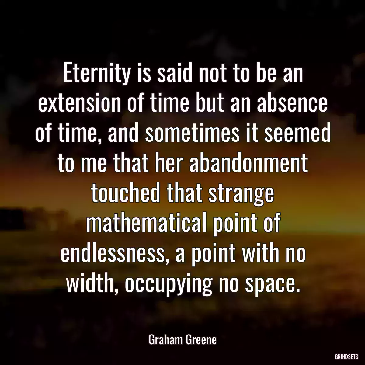 Eternity is said not to be an extension of time but an absence of time, and sometimes it seemed to me that her abandonment touched that strange mathematical point of endlessness, a point with no width, occupying no space.