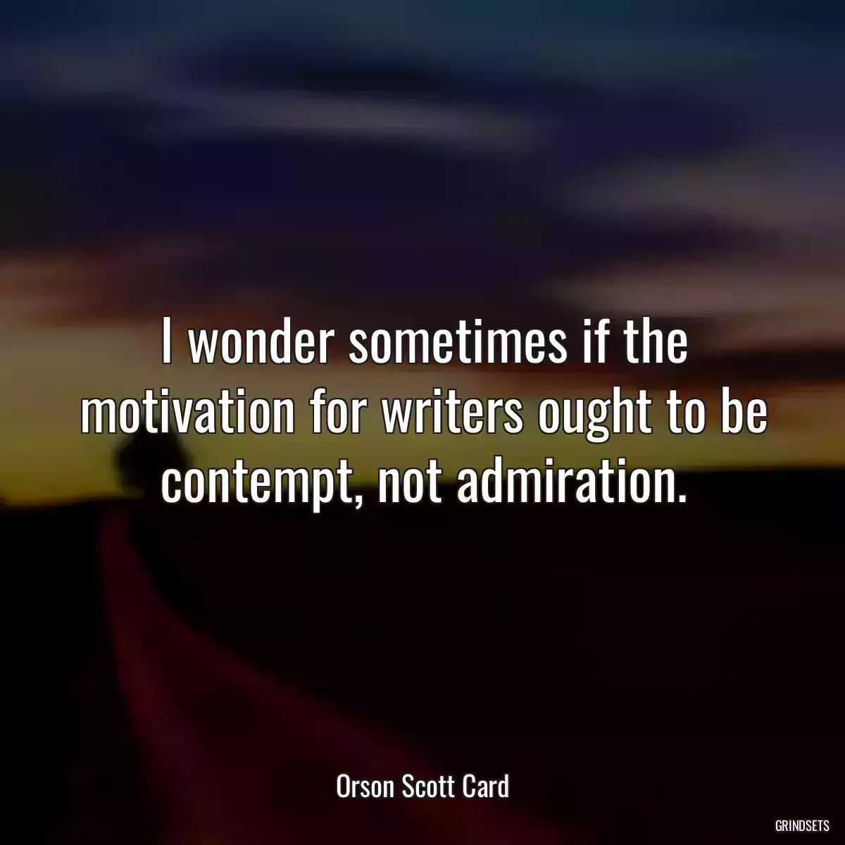 I wonder sometimes if the motivation for writers ought to be contempt, not admiration.