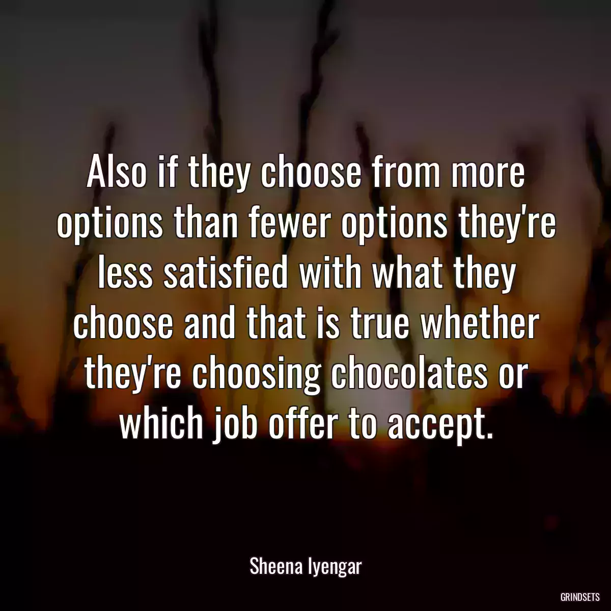 Also if they choose from more options than fewer options they\'re less satisfied with what they choose and that is true whether they\'re choosing chocolates or which job offer to accept.