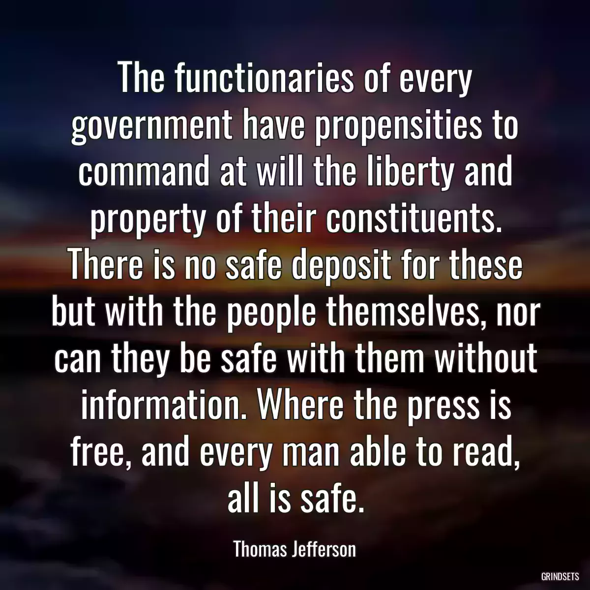 The functionaries of every government have propensities to command at will the liberty and property of their constituents. There is no safe deposit for these but with the people themselves, nor can they be safe with them without information. Where the press is free, and every man able to read, all is safe.