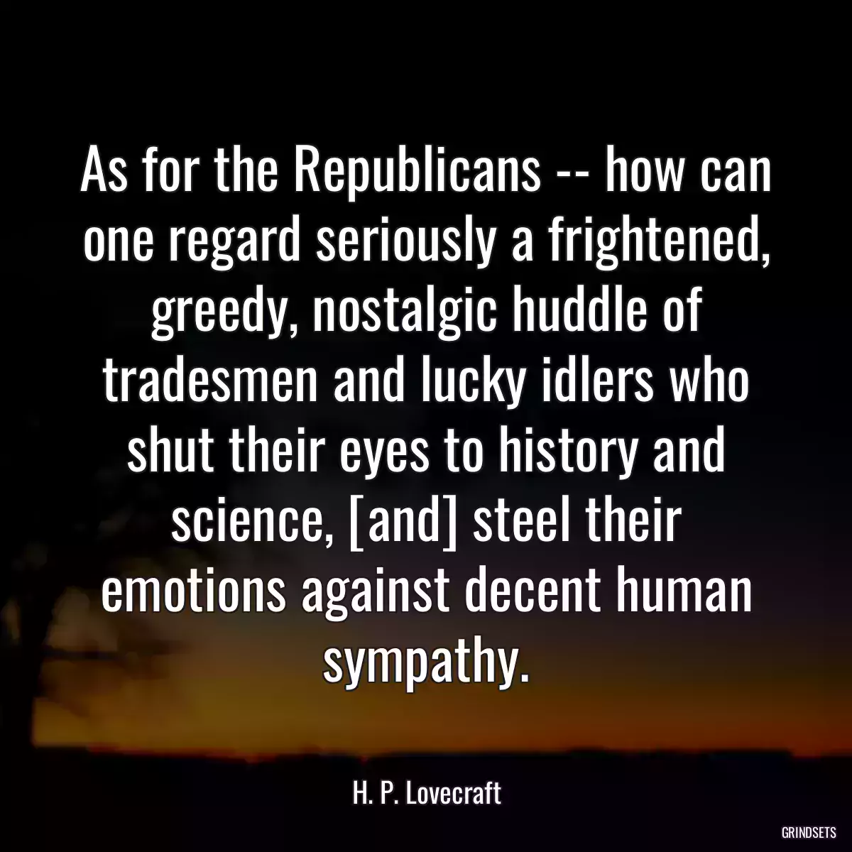 As for the Republicans -- how can one regard seriously a frightened, greedy, nostalgic huddle of tradesmen and lucky idlers who shut their eyes to history and science, [and] steel their emotions against decent human sympathy.