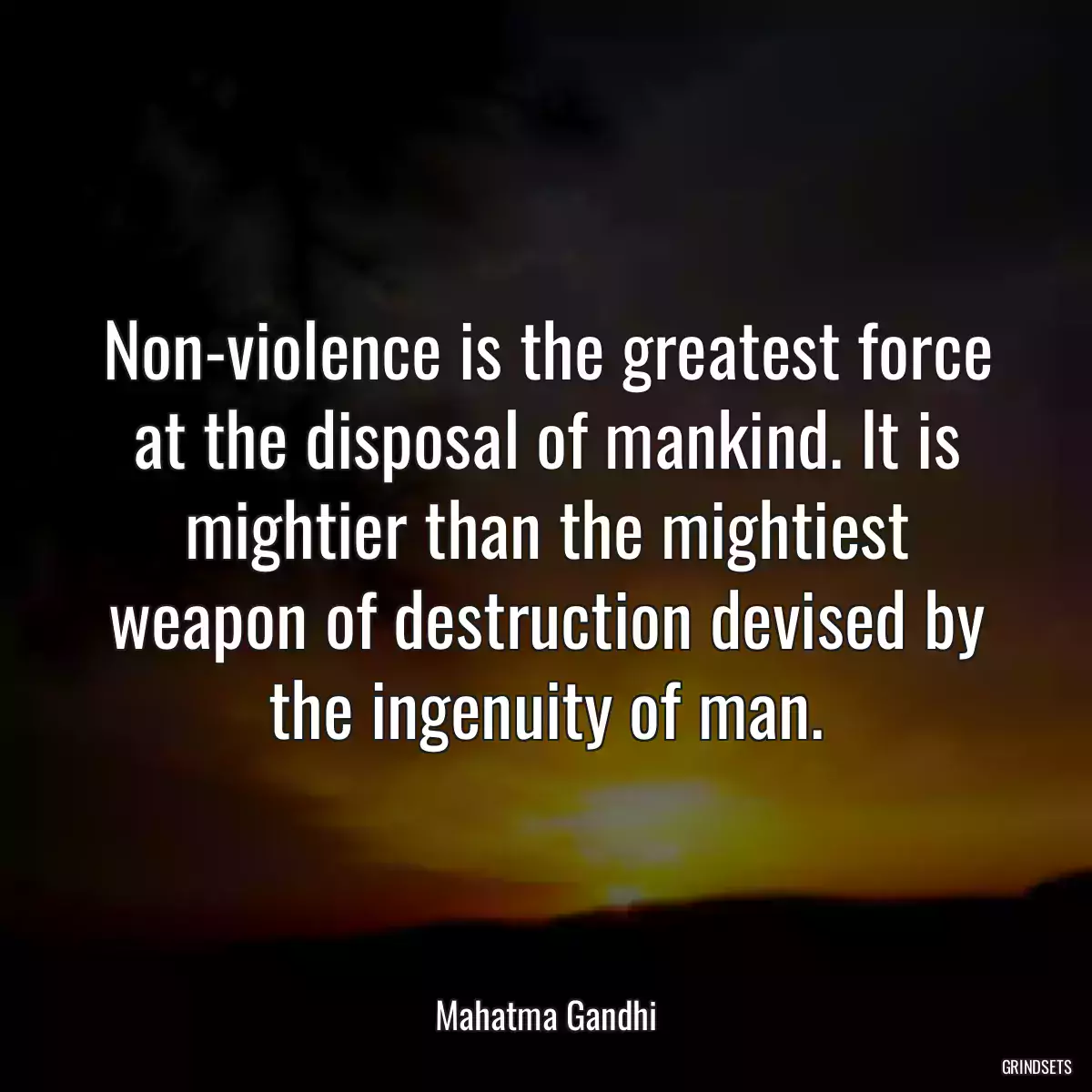 Non-violence is the greatest force at the disposal of mankind. It is mightier than the mightiest weapon of destruction devised by the ingenuity of man.