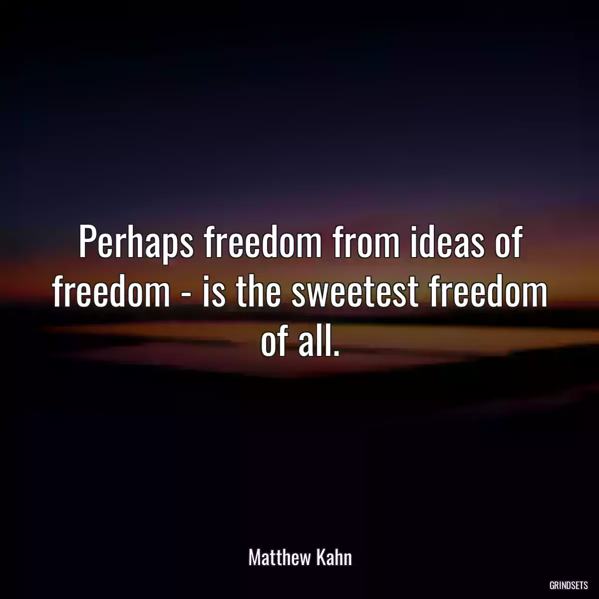 Perhaps freedom from ideas of freedom - is the sweetest freedom of all.