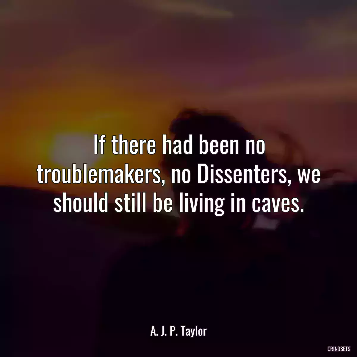 If there had been no troublemakers, no Dissenters, we should still be living in caves.