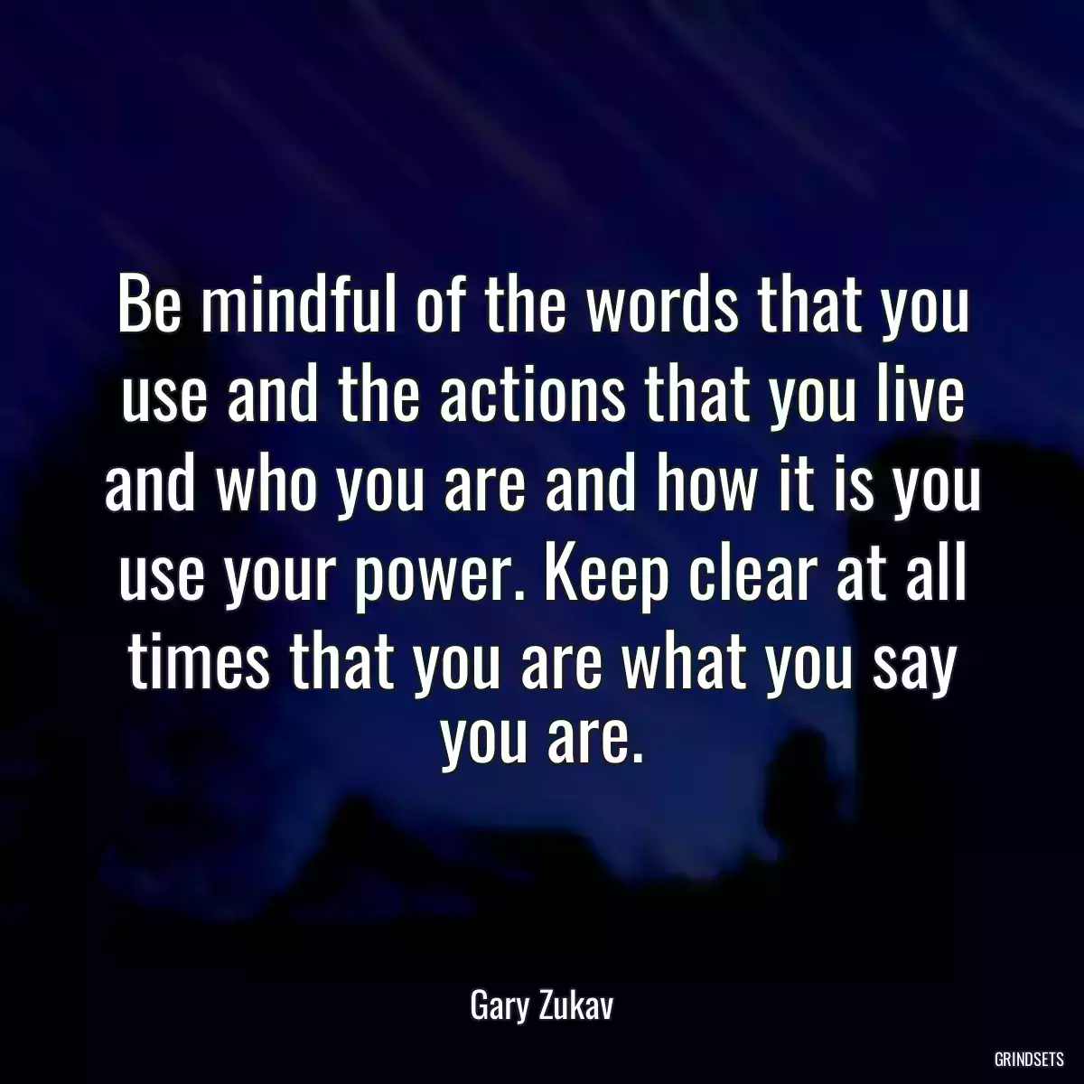 Be mindful of the words that you use and the actions that you live and who you are and how it is you use your power. Keep clear at all times that you are what you say you are.