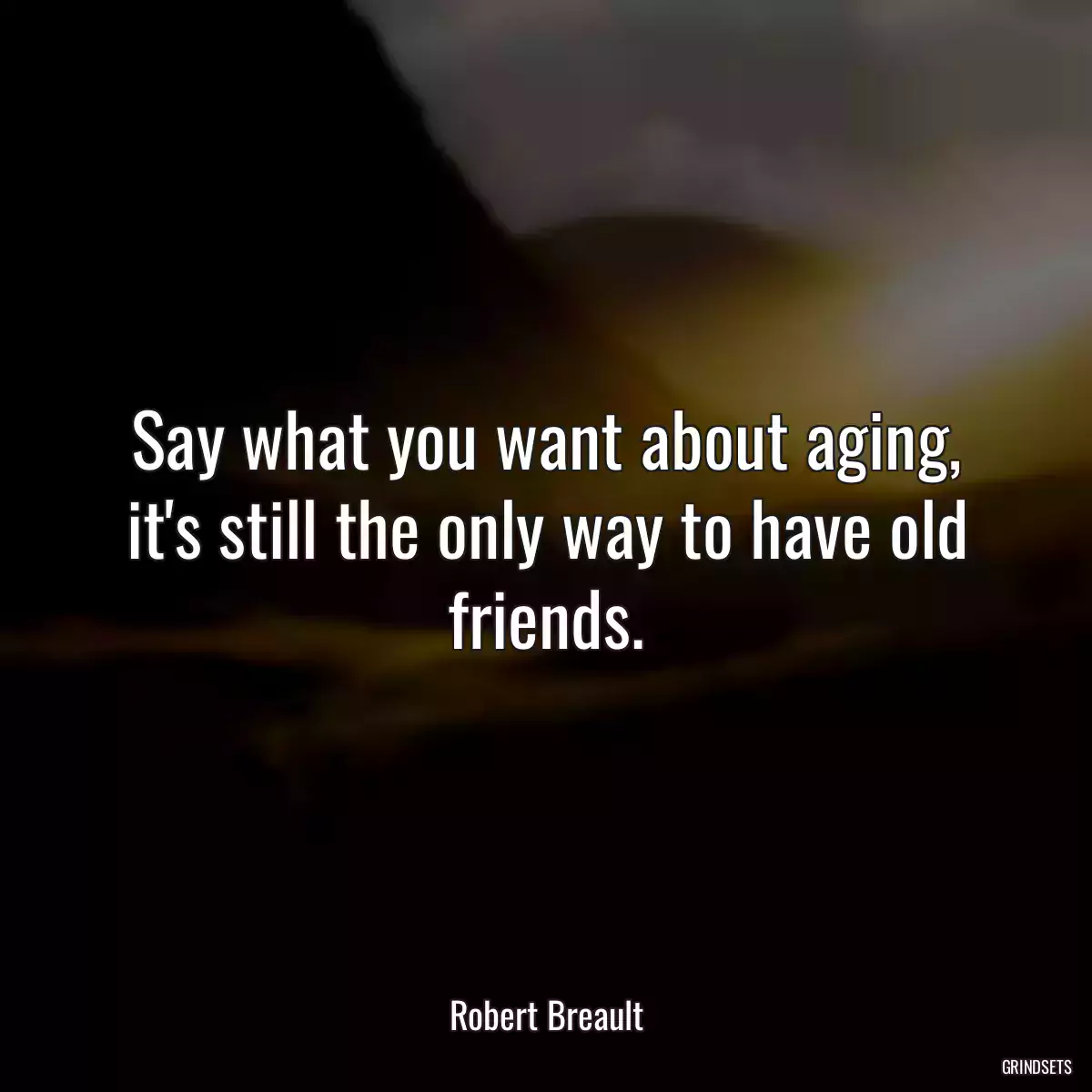 Say what you want about aging,
it\'s still the only way to have old friends.